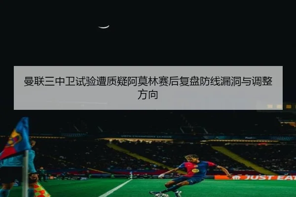 曼联三中卫试验遭质疑阿莫林赛后复盘防线漏洞与调整方向（WMSPORTS）
